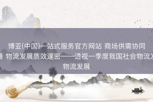博亚(中国)一站式服务官方网站 商场供需协同改善 物流发展质效邃密——透视一季度我国社会物流发展