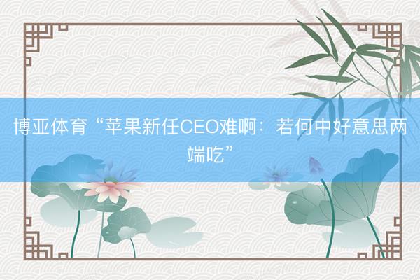 博亚体育 “苹果新任CEO难啊：若何中好意思两端吃”