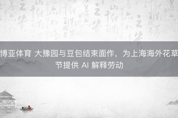 博亚体育 大豫园与豆包结束面作，为上海海外花草节提供 AI 解释劳动