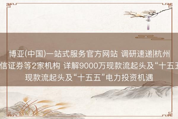 博亚(中国)一站式服务官方网站 调研速递|杭州经纬信息招待中信证券等2家机构 详解9000万现款流起头及“十五五”电力投资机遇