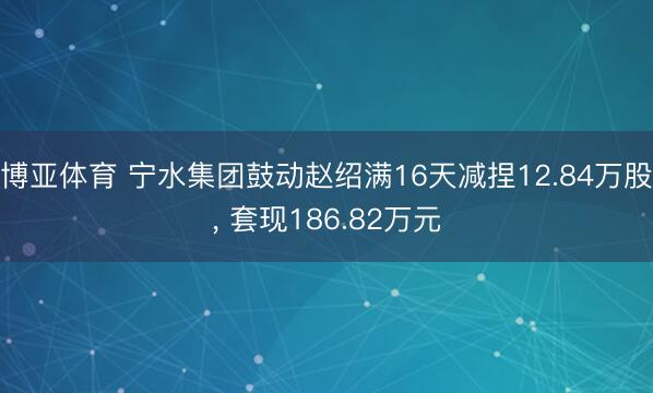 博亚体育 宁水集团鼓动赵绍满16天减捏12.84万股， 套现186.82万元