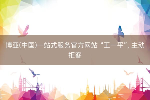 博亚(中国)一站式服务官方网站 “王一平”， 主动拒客