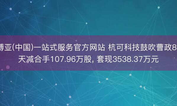 博亚(中国)一站式服务官方网站 杭可科技鼓吹曹政88天减合手107.96万股， 套现3538.37万元