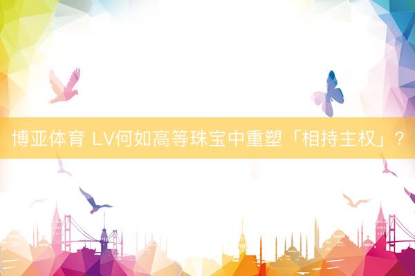 博亚体育 LV何如高等珠宝中重塑「相持主权」？