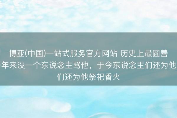 博亚(中国)一站式服务官方网站 历史上最圆善天子，千年来没一个东说念主骂他，于今东说念主们还为他祭祀香火