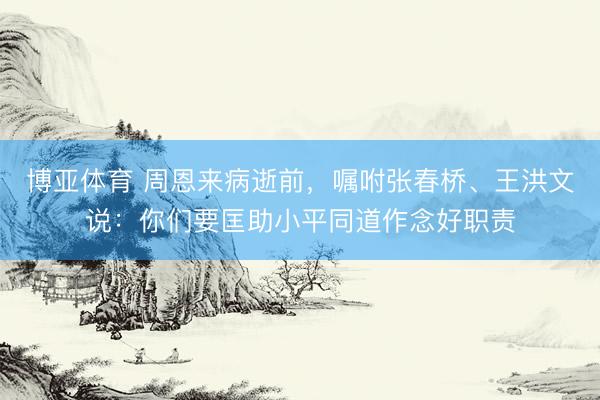 博亚体育 周恩来病逝前，嘱咐张春桥、王洪文说：你们要匡助小平同道作念好职责