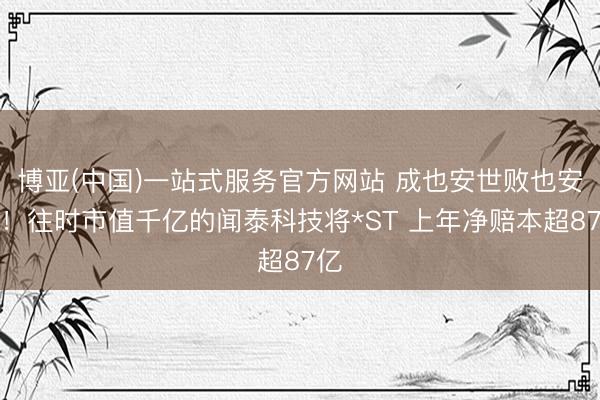 博亚(中国)一站式服务官方网站 成也安世败也安世！往时市值千亿的闻泰科技将*ST 上年净赔本超87亿