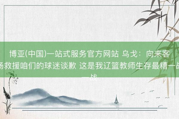 博亚(中国)一站式服务官方网站 乌戈:向来客场救援咱们的球迷谈歉 这是我辽篮教师生存最糟一战