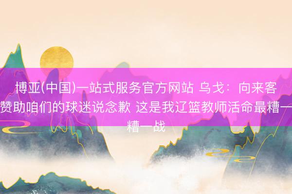博亚(中国)一站式服务官方网站 乌戈：向来客场赞助咱们的球迷说念歉 这是我辽篮教师活命最糟一战