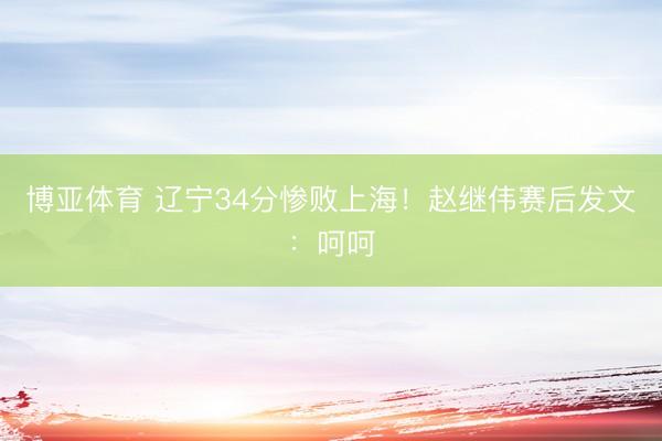 博亚体育 辽宁34分惨败上海！赵继伟赛后发文：呵呵