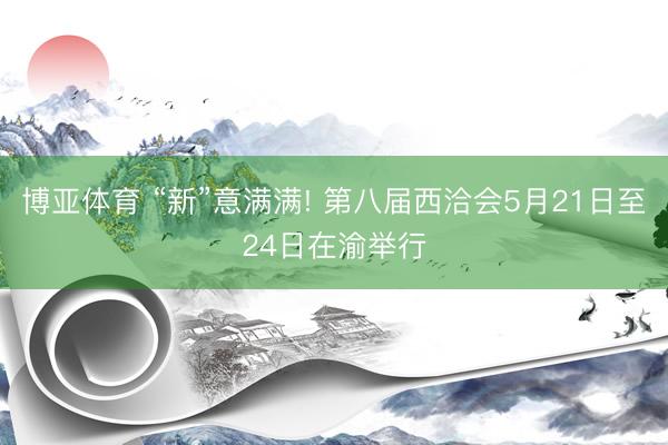 博亚体育 “新”意满满! 第八届西洽会5月21日至24日在渝举行