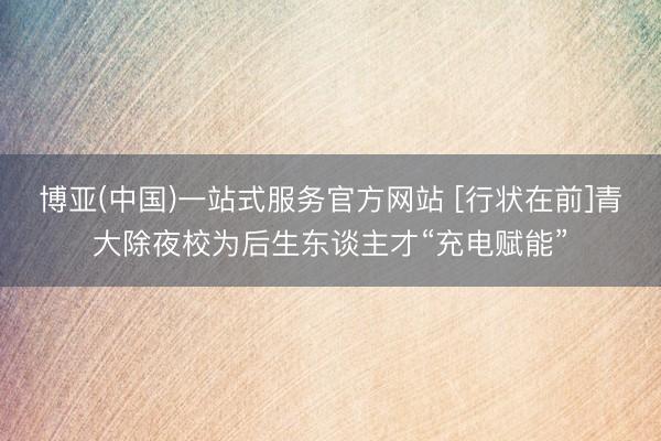 博亚(中国)一站式服务官方网站 [行状在前]青大除夜校为后生东谈主才“充电赋能”