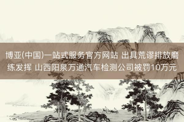 博亚(中国)一站式服务官方网站 出具荒谬排放磨练发挥 山西阳泉万通汽车检测公司被罚10万元