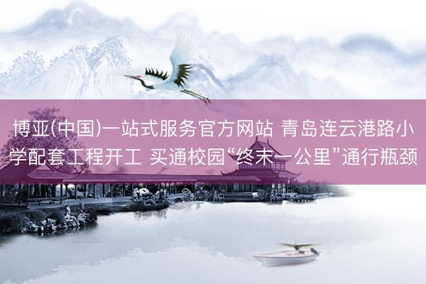 博亚(中国)一站式服务官方网站 青岛连云港路小学配套工程开工 买通校园“终末一公里”通行瓶颈