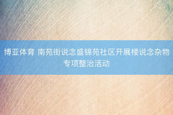 博亚体育 南苑街说念盛锦苑社区开展楼说念杂物专项整治活动‌