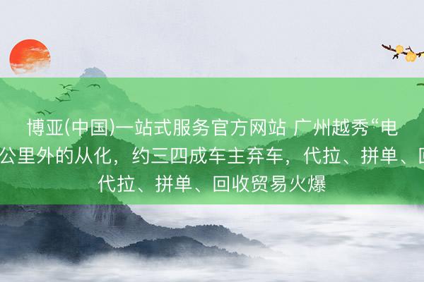 博亚(中国)一站式服务官方网站 广州越秀“电鸡”被拖至百公里外的从化，约三四成车主弃车，代拉、拼单、回收贸易火爆