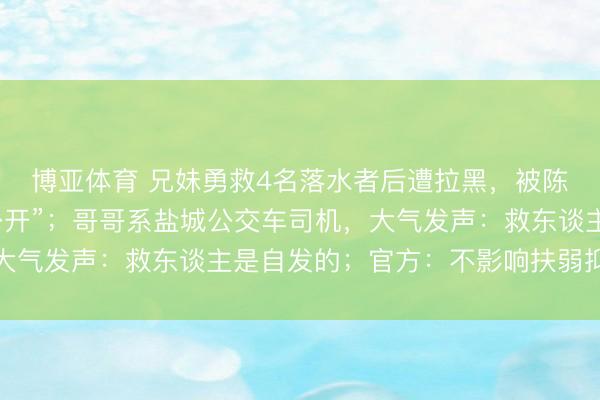 博亚体育 兄妹勇救4名落水者后遭拉黑，被陈述“被救者身份未便公开”；哥哥系盐城公交车司机，大气发声：救东谈主是自发的；官方：不影响扶弱抑强认定