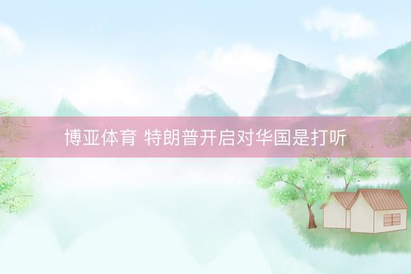 博亚体育 特朗普开启对华国是打听