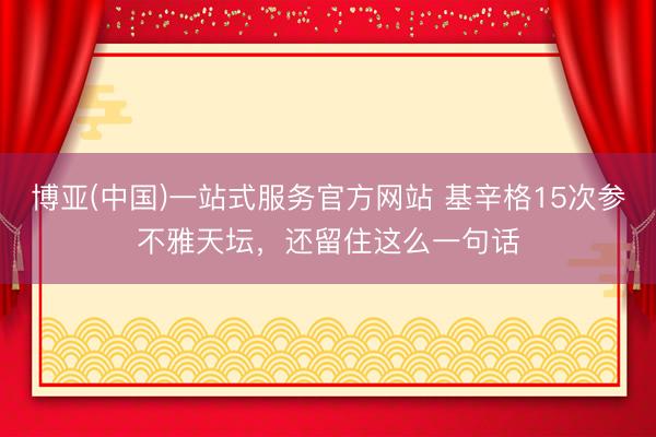 博亚(中国)一站式服务官方网站 基辛格15次参不雅天坛，还留住这么一句话