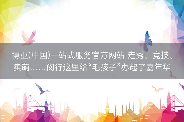 博亚(中国)一站式服务官方网站 走秀、竞技、卖萌……闵行这里给“毛孩子”办起了嘉年华