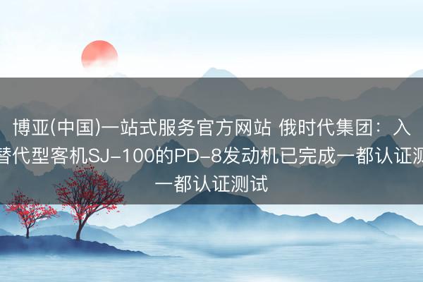 博亚(中国)一站式服务官方网站 俄时代集团:入口替代型客机SJ-100的PD-8发动机已完成一都认证测试