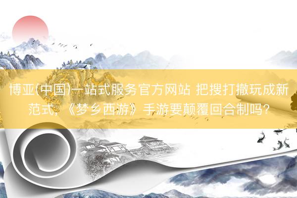 博亚(中国)一站式服务官方网站 把搜打撤玩成新范式， 《梦乡西游》手游要颠覆回合制吗?