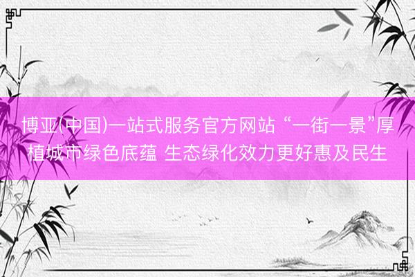 博亚(中国)一站式服务官方网站 “一街一景”厚植城市绿色底蕴 生态绿化效力更好惠及民生