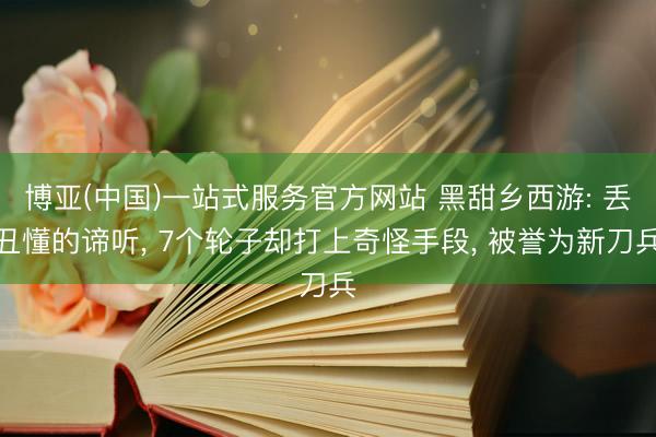 博亚(中国)一站式服务官方网站 黑甜乡西游: 丢丑懂的谛听， 7个轮子却打上奇怪手段， 被誉为新刀兵