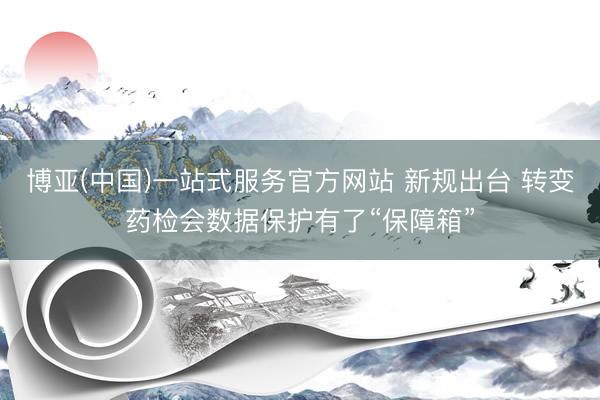 博亚(中国)一站式服务官方网站 新规出台 转变药检会数据保护有了“保障箱”
