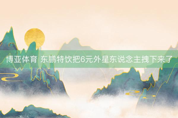 博亚体育 东鹏特饮把6元外星东说念主拽下来了