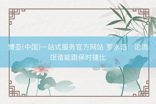 博亚(中国)一站式服务官方网站 罗永浩：论流氓谁能跟保时捷比