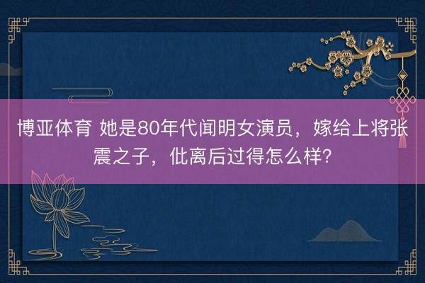 博亚体育 她是80年代闻明女演员，嫁给上将张震之子，仳离后过得怎么样？