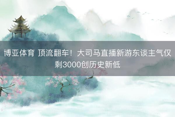 博亚体育 顶流翻车！大司马直播新游东谈主气仅剩3000创历史新低