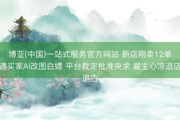 博亚(中国)一站式服务官方网站 新店刚卖12单遇买家AI改图白嫖 平台裁定批准央求 雇主心凉退店