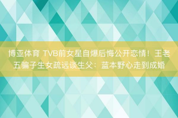 博亚体育 TVB前女星自爆后悔公开恋情！王老五骗子生女疏远谈生父：蓝本野心走到成婚