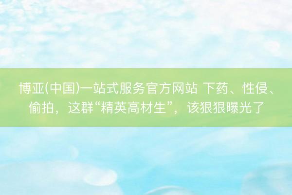 博亚(中国)一站式服务官方网站 下药、性侵、偷拍，这群“精英高材生”，该狠狠曝光了