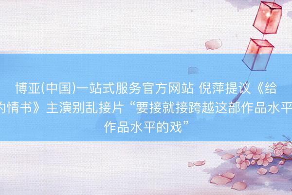 博亚(中国)一站式服务官方网站 倪萍提议《给阿嬷的情书》主演别乱接片 “要接就接跨越这部作品水平的戏”