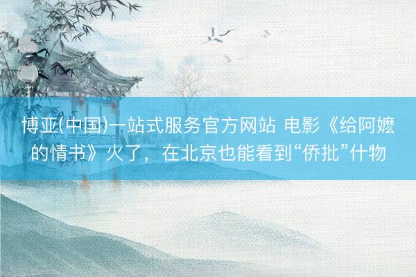 博亚(中国)一站式服务官方网站 电影《给阿嬷的情书》火了，在北京也能看到“侨批”什物