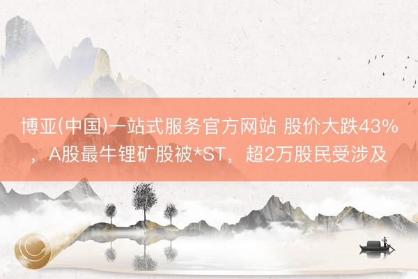 博亚(中国)一站式服务官方网站 股价大跌43%,A股最牛锂矿股被*ST,超2万股民受涉及