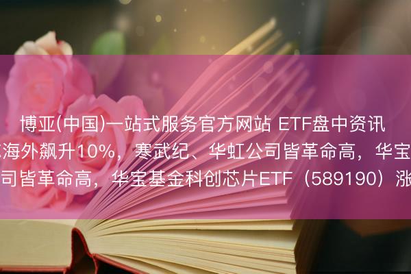 博亚(中国)一站式服务官方网站 ETF盘中资讯   科创芯片杀疯了！中芯海外飙升10%，寒武纪、华虹公司皆革命高，华宝基金科创芯片ETF（589190）涨近4%！