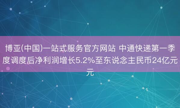 博亚(中国)一站式服务官方网站 中通快递第一季度调度后净利润增长5.2%至东说念主民币24亿元