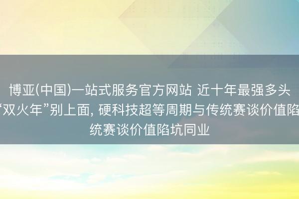 博亚(中国)一站式服务官方网站 近十年最强多头行情! “双火年”别上面， 硬科技超等周期与传统赛谈价值陷坑同业
