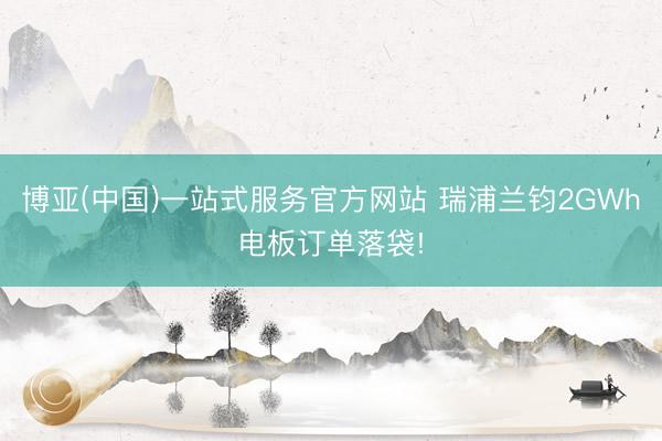 博亚(中国)一站式服务官方网站 瑞浦兰钧2GWh电板订单落袋!