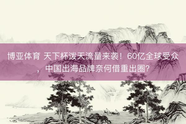 博亚体育 天下杯泼天流量来袭！60亿全球受众，中国出海品牌奈何借重出圈？