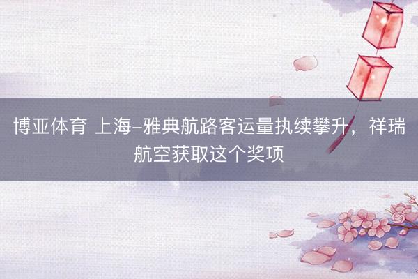 博亚体育 上海-雅典航路客运量执续攀升，祥瑞航空获取这个奖项