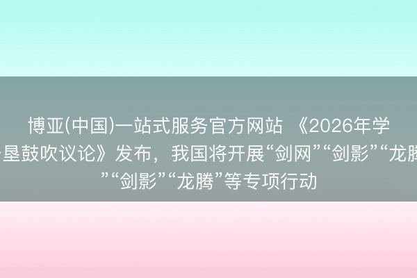 博亚(中国)一站式服务官方网站 《2026年学问产权强国开垦鼓吹议论》发布，我国将开展“剑网”“剑影”“龙腾”等专项行动