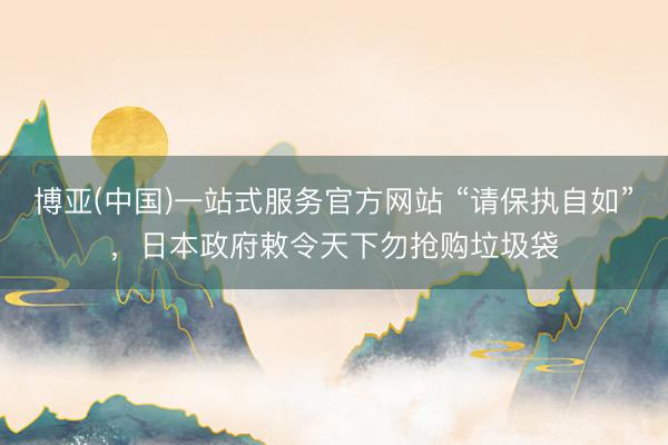 博亚(中国)一站式服务官方网站 “请保执自如”，日本政府敕令天下勿抢购垃圾袋
