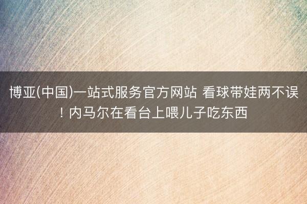 博亚(中国)一站式服务官方网站 看球带娃两不误! 内马尔在看台上喂儿子吃东西
