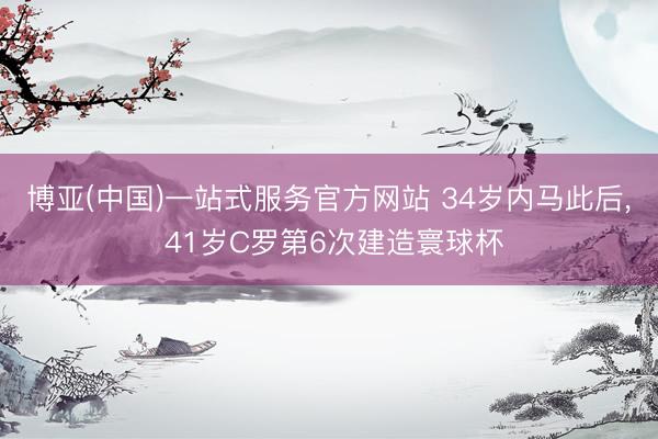 博亚(中国)一站式服务官方网站 34岁内马此后, 41岁C罗第6次建造寰球杯