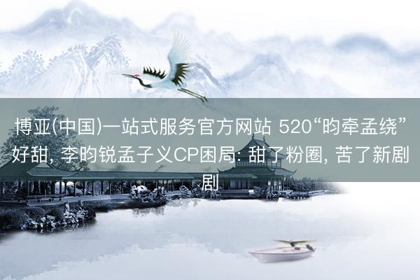 博亚(中国)一站式服务官方网站 520“昀牵孟绕”好甜， 李昀锐孟子义CP困局: 甜了粉圈， 苦了新剧